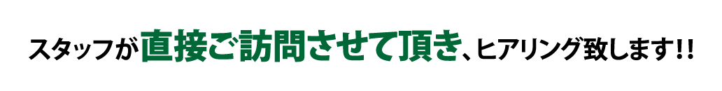 スタッフが直接ご訪問させて頂き、ヒアリング致します！！