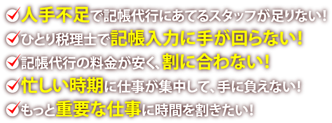 ●人手不足で記帳代行にあてるスタッフが足りない！●ひとり税理士で記帳入力に手が回らない！●記帳代行の料金が安く、割に合わない！●忙しい時期に仕事が集中して、手に負えない！●もっと重要な仕事に時間を割きたい！