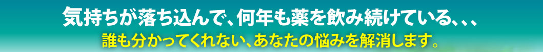 気持ちが落ち込んで、何年も薬を飲み続けている。誰も分かってくれない、あなたの悩みを解消します。